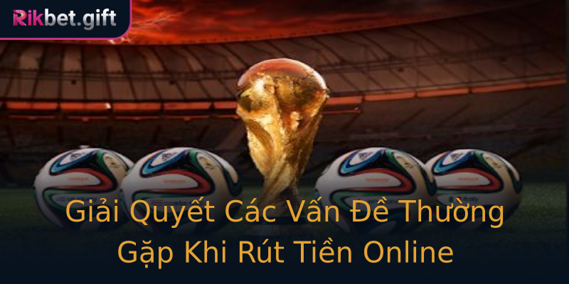 Giải Quyết Các Vấn Đề Thường Gặp Khi Rút Tiền Online
